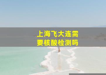 上海飞大连需要核酸检测吗