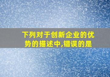 下列对于创新企业的优势的描述中,错误的是