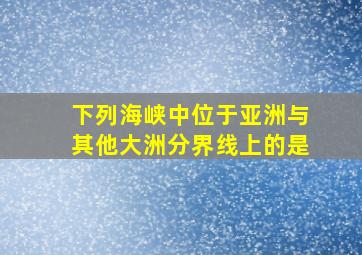 下列海峡中位于亚洲与其他大洲分界线上的是