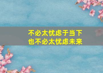 不必太忧虑于当下也不必太忧虑未来