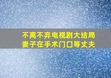 不离不弃电视剧大结局妻子在手术门囗等丈夫