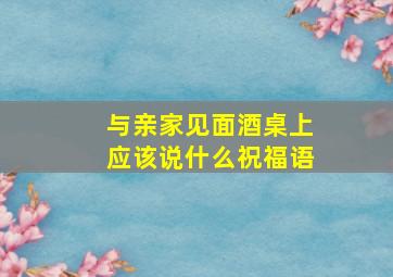 与亲家见面酒桌上应该说什么祝福语