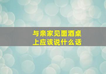 与亲家见面酒桌上应该说什么话