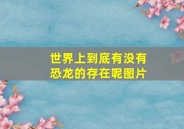 世界上到底有没有恐龙的存在呢图片