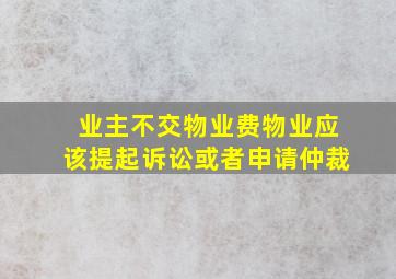 业主不交物业费物业应该提起诉讼或者申请仲裁