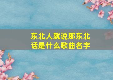 东北人就说那东北话是什么歌曲名字