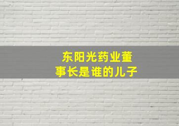 东阳光药业董事长是谁的儿子