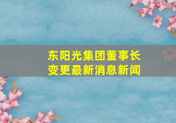 东阳光集团董事长变更最新消息新闻