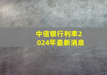 中信银行利率2024年最新消息