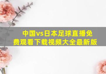 中国vs日本足球直播免费观看下载视频大全最新版