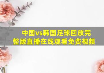 中国vs韩国足球回放完整版直播在线观看免费视频