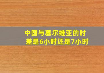 中国与塞尔维亚的时差是6小时还是7小时