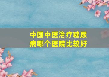 中国中医治疗糖尿病哪个医院比较好