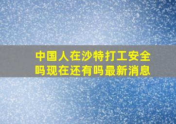 中国人在沙特打工安全吗现在还有吗最新消息