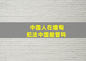 中国人在缅甸犯法中国能管吗