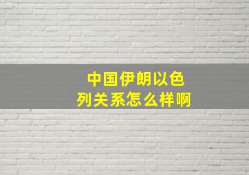 中国伊朗以色列关系怎么样啊