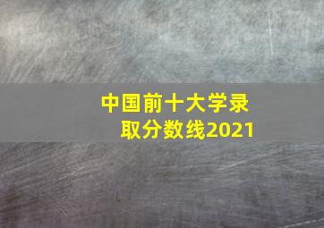 中国前十大学录取分数线2021