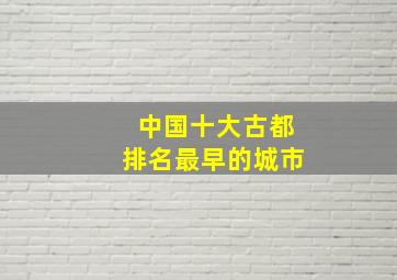 中国十大古都排名最早的城市