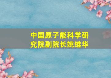 中国原子能科学研究院副院长姚维华