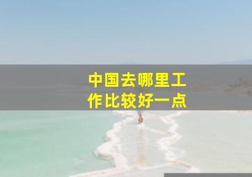 中国去哪里工作比较好一点