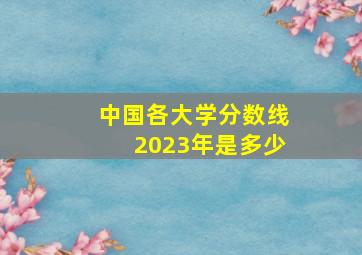 中国各大学分数线2023年是多少