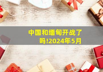 中国和缅甸开战了吗!2024年5月