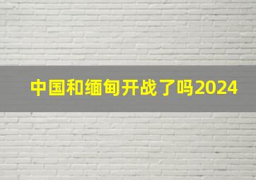 中国和缅甸开战了吗2024