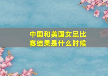 中国和美国女足比赛结果是什么时候