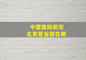 中国国际航空北京营业部在哪