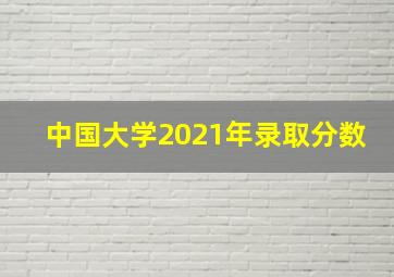 中国大学2021年录取分数