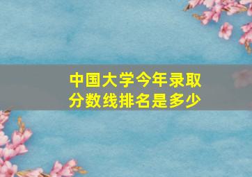 中国大学今年录取分数线排名是多少