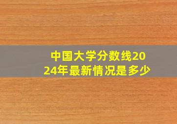 中国大学分数线2024年最新情况是多少