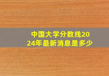 中国大学分数线2024年最新消息是多少