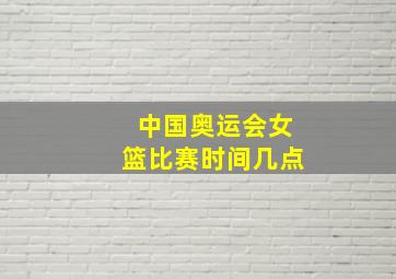 中国奥运会女篮比赛时间几点