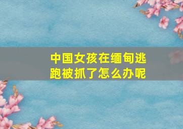 中国女孩在缅甸逃跑被抓了怎么办呢