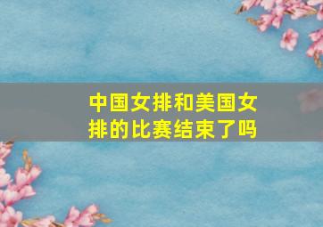 中国女排和美国女排的比赛结束了吗