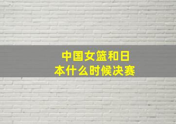 中国女篮和日本什么时候决赛