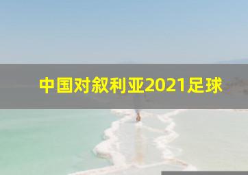 中国对叙利亚2021足球