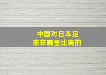 中国对日本足球在哪里比赛的