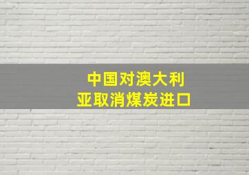 中国对澳大利亚取消煤炭进口