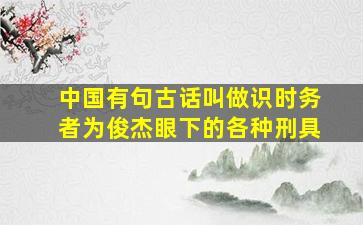 中国有句古话叫做识时务者为俊杰眼下的各种刑具