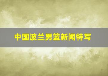 中国波兰男篮新闻特写