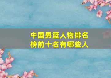 中国男篮人物排名榜前十名有哪些人