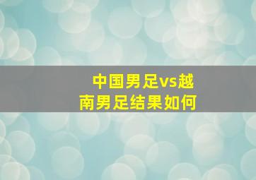 中国男足vs越南男足结果如何