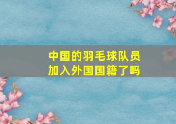 中国的羽毛球队员加入外国国籍了吗