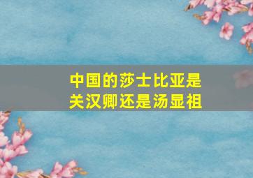 中国的莎士比亚是关汉卿还是汤显祖