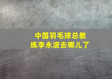 中国羽毛球总教练李永波去哪儿了