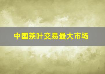 中国茶叶交易最大市场