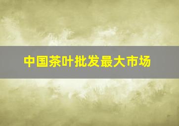 中国茶叶批发最大市场