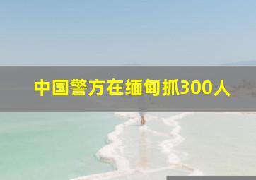 中国警方在缅甸抓300人